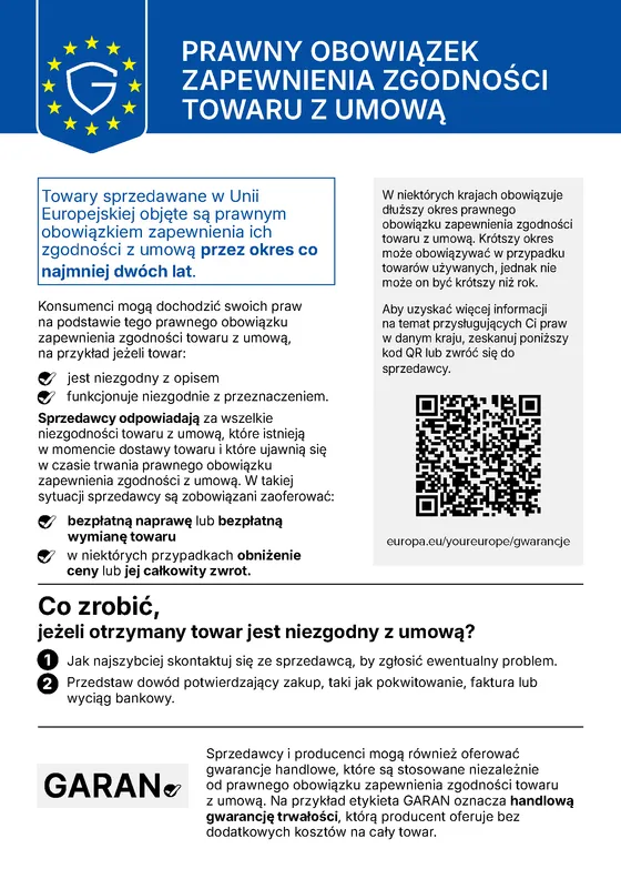 Urzędowa informacja Unii Europejskiej o prawnym obowiązku zapewnienia zgodności towaru z umową: towary sprzedawane w Unii Europejskiej objęte są prawnym obowiązkiem zapewnienia ich zgodności z umową przez okres co najmniej dwóch lat. Konsumenci mogą dochodzić swoich praw na podstawie tego prawnego obowiązku zapewnienia zgodności towaru z umową, na przykład jeżeli towar jest niezgodny z opisem lub funkcjonuje niezgodnie z przeznaczeniem. Sprzedawcy odpowiadają za wszelkie niezgodności towaru z umową, które istnieją w momencie dostawy towaru i które ujawnią się w czasie trwania prawnego obowiązku zapewnienia zgodności z umową; w takiej sytuacji sprzedawcy są zobowiązani zaoferować bezpłatną naprawę lub bezpłatną wymianę towaru, a w niektórych przypadkach obniżenie ceny lub jej całkowity zwrot. W niektórych krajach obowiązuje dłuższy okres; krótszy okres może obowiązywać w przypadku towarów używanych, jednak nie może on być krótszy niż rok. Kto otrzyma towar niezgodny z umową, powinien jak najszybciej skontaktować się ze sprzedawcą, aby zgłosić problem, i przedstawić dowód potwierdzający zakup, taki jak pokwitowanie, faktura lub wyciąg bankowy. Aby uzyskać więcej informacji na temat praw przysługujących Państwu w danym kraju, grafika zawiera kod QR prowadzący do strony europa.eu/youreurope/gwarancje; można też zwrócić się do sprzedawcy. Sprzedawcy i producenci mogą również oferować gwarancje handlowe, które są stosowane niezależnie od prawnego obowiązku zapewnienia zgodności towaru z umową; widoczna na grafice etykieta GARAN oznacza handlową gwarancję trwałości, którą producent oferuje bez dodatkowych kosztów na cały towar.